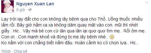 Siêu mẫu Xuân Lan băn khoăn không nằm với con chẳng biết nằm đâu "Lạy trời lạy đất cho con không lây bệnh qua cho Thỏ. Uống thuốc nhiều lắm rồi. Bây giờ nằm xa xa không dám quay mặt vào con, mũi thì nhét giấy.. Hic.. Vậy mà bé con cứ lăn qua lăn lại quơ quơ tìm mẹ.. Rồi ôm mẹ.. Con ơi.. Con mạnh khoẻ và đừng bị mẹ lây bệnh nhé! không nằm với con chẳng biết nằm đâu. Hoàn cảnh ko có chọn lựa.. Hic".